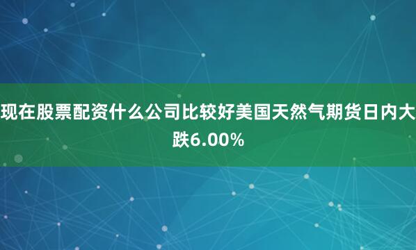 现在股票配资什么公司比较好美国天然气期货日内大跌6.00%