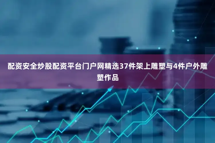 配资安全炒股配资平台门户网精选37件架上雕塑与4件户外雕塑作品