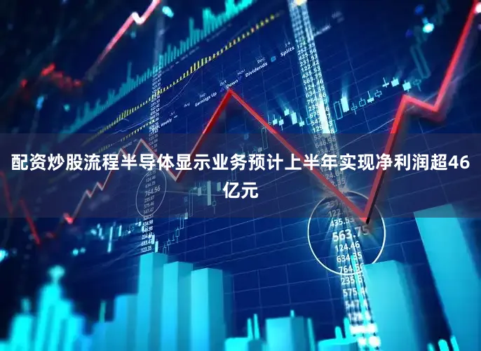 配资炒股流程半导体显示业务预计上半年实现净利润超46亿元