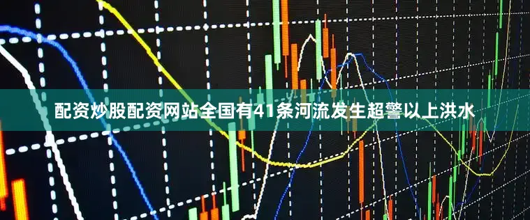 配资炒股配资网站全国有41条河流发生超警以上洪水