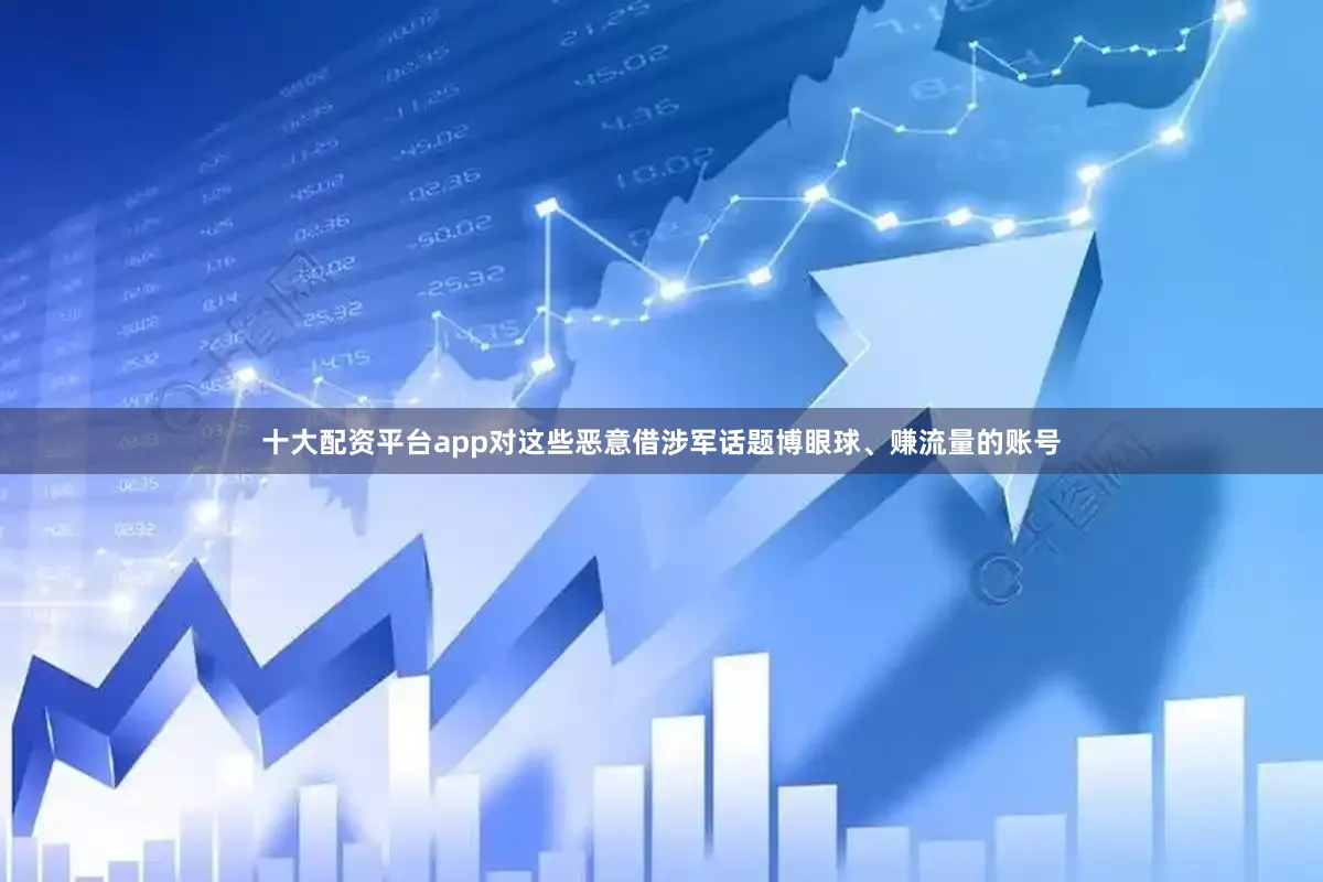 十大配资平台app对这些恶意借涉军话题博眼球、赚流量的账号
