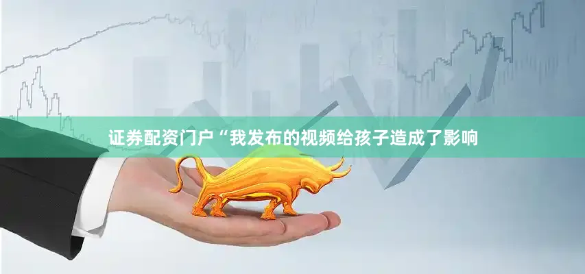 证券配资门户“我发布的视频给孩子造成了影响