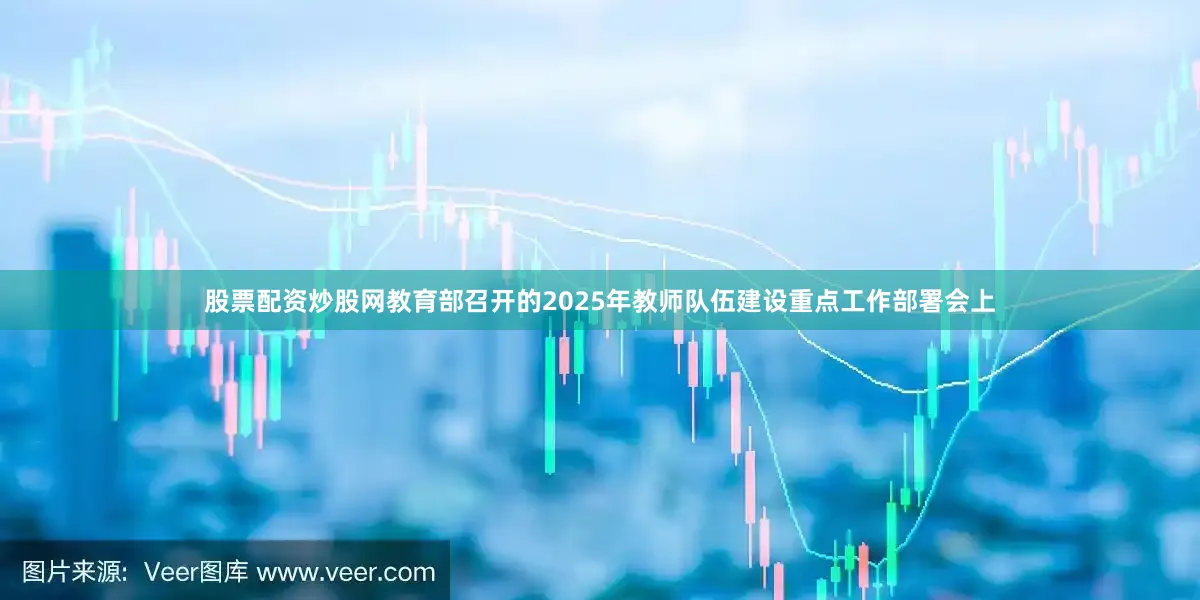 股票配资炒股网教育部召开的2025年教师队伍建设重点工作部署会上