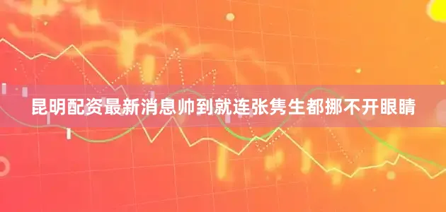 昆明配资最新消息帅到就连张隽生都挪不开眼睛