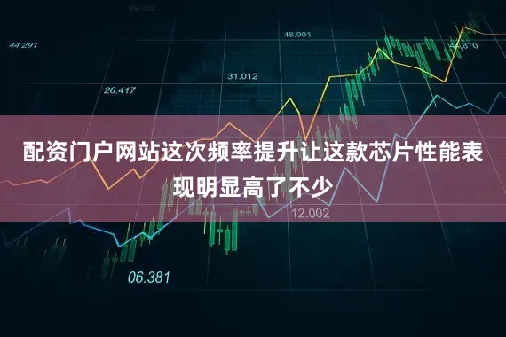 配资门户网站这次频率提升让这款芯片性能表现明显高了不少