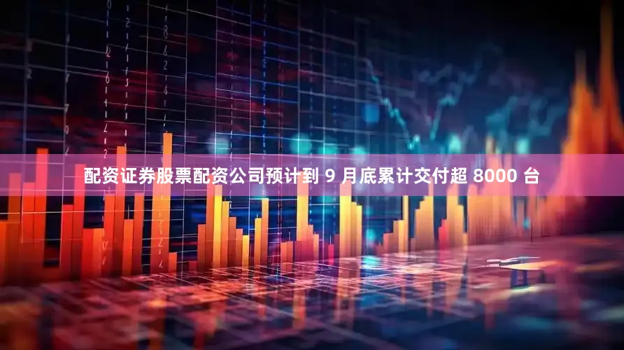 配资证券股票配资公司预计到 9 月底累计交付超 8000 台